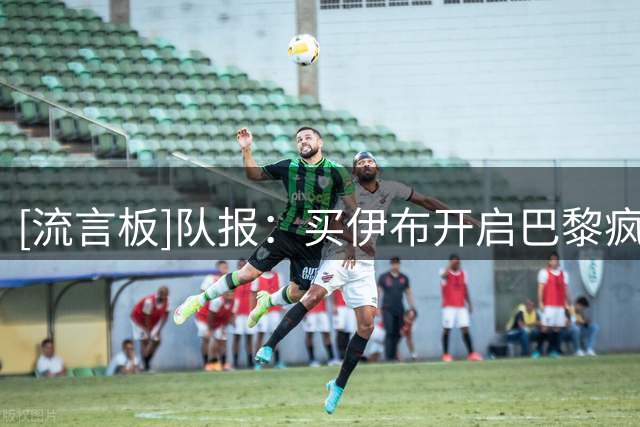 [流言板]队报：买伊布开启巴黎疯狂引援，梅西内马尔姆巴佩随后到来